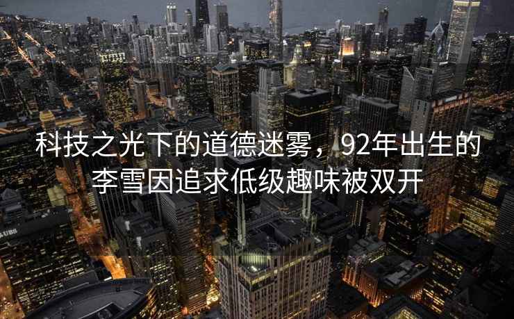 科技之光下的道德迷霧，92年出生的李雪因追求低級(jí)趣味被雙開