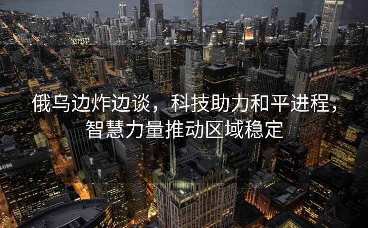 俄烏邊炸邊談，科技助力和平進程，智慧力量推動區(qū)域穩(wěn)定