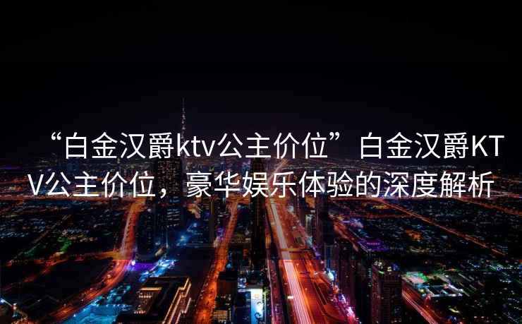 “白金漢爵ktv公主價位”白金漢爵KTV公主價位，豪華娛樂體驗的深度解析