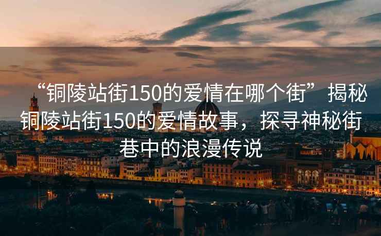 “銅陵站街150的愛情在哪個街”揭秘銅陵站街150的愛情故事，探尋神秘街巷中的浪漫傳說