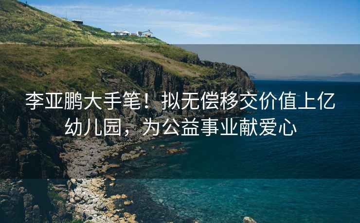 李亞鵬大手筆！擬無(wú)償移交價(jià)值上億幼兒園，為公益事業(yè)獻(xiàn)愛(ài)心