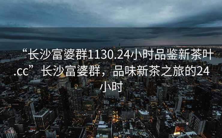 “長(zhǎng)沙富婆群1130.24小時(shí)品鑒新茶葉.cc”長(zhǎng)沙富婆群，品味新茶之旅的24小時(shí)