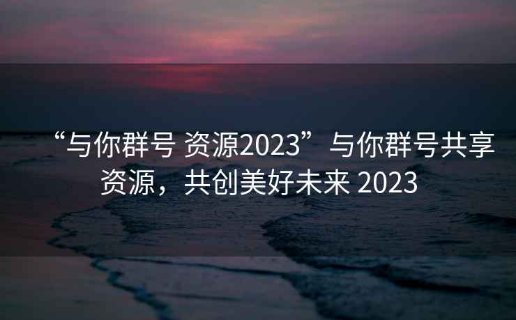“與你群號 資源2023”與你群號共享資源，共創(chuàng)美好未來 2023