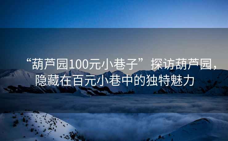 “葫蘆園100元小巷子”探訪葫蘆園，隱藏在百元小巷中的獨(dú)特魅力