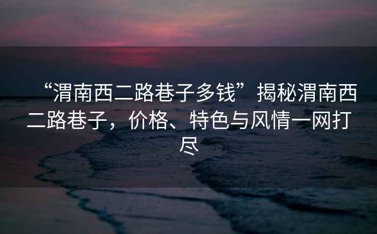 “渭南西二路巷子多錢”揭秘渭南西二路巷子，價(jià)格、特色與風(fēng)情一網(wǎng)打盡