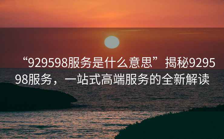 “929598服務(wù)是什么意思”揭秘929598服務(wù)，一站式高端服務(wù)的全新解讀