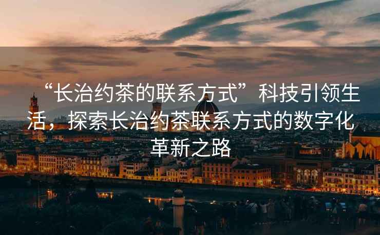 “長(zhǎng)治約茶的聯(lián)系方式”科技引領(lǐng)生活，探索長(zhǎng)治約茶聯(lián)系方式的數(shù)字化革新之路