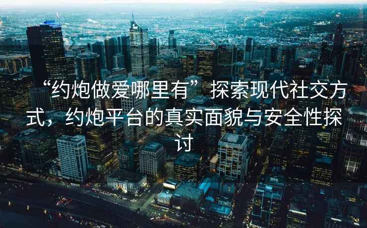 “約炮做愛哪里有”探索現(xiàn)代社交方式，約炮平臺的真實面貌與安全性探討