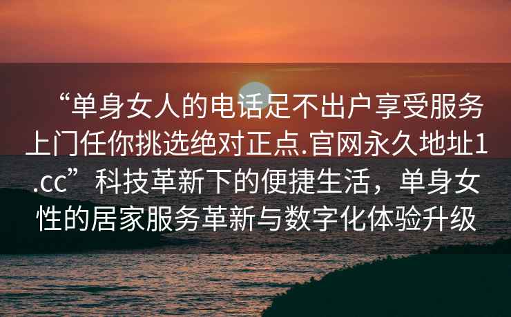 “單身女人的電話足不出戶享受服務(wù)上門任你挑選絕對正點.官網(wǎng)永久地址1.cc”科技革新下的便捷生活，單身女性的居家服務(wù)革新與數(shù)字化體驗升級