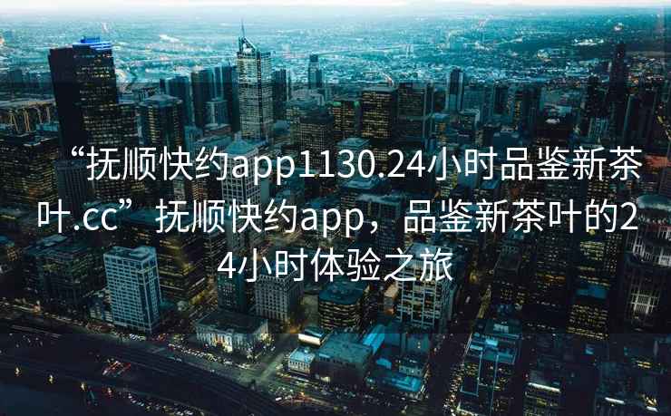“撫順快約app1130.24小時(shí)品鑒新茶葉.cc”撫順快約app，品鑒新茶葉的24小時(shí)體驗(yàn)之旅