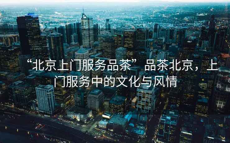 “北京上門服務(wù)品茶”品茶北京，上門服務(wù)中的文化與風(fēng)情