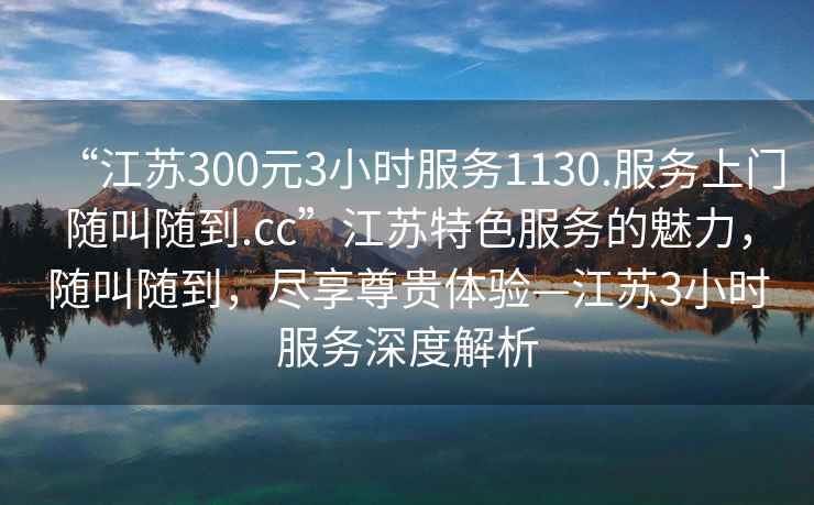 “江蘇300元3小時服務1130.服務上門隨叫隨到.cc”江蘇特色服務的魅力，隨叫隨到，盡享尊貴體驗—江蘇3小時服務深度解析