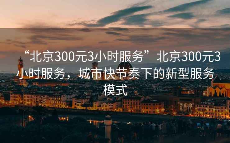 “北京300元3小時服務(wù)”北京300元3小時服務(wù)，城市快節(jié)奏下的新型服務(wù)模式