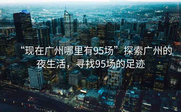 “現(xiàn)在廣州哪里有95場”探索廣州的夜生活，尋找95場的足跡
