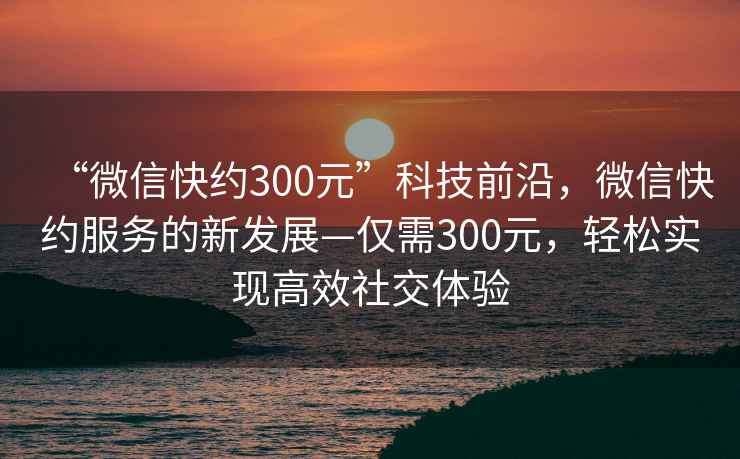 “微信快約300元”科技前沿，微信快約服務(wù)的新發(fā)展—僅需300元，輕松實現(xiàn)高效社交體驗