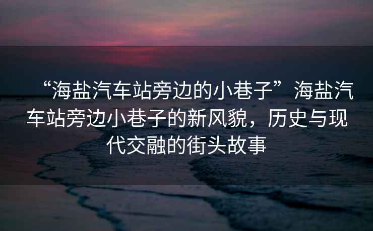 “海鹽汽車站旁邊的小巷子”海鹽汽車站旁邊小巷子的新風(fēng)貌，歷史與現(xiàn)代交融的街頭故事