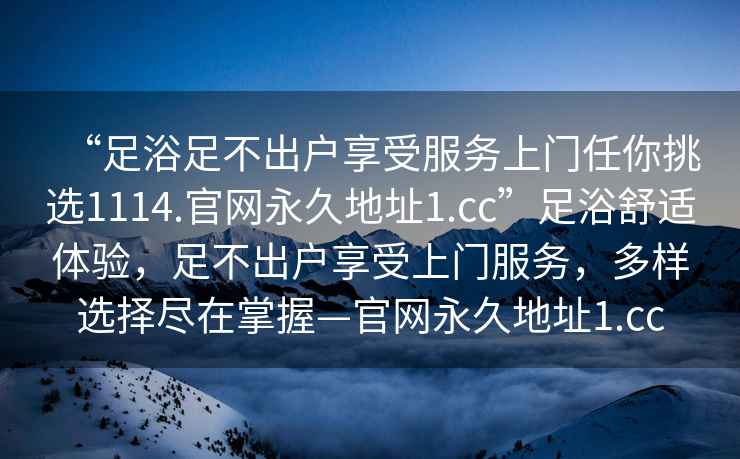 “足浴足不出戶享受服務(wù)上門任你挑選1114.官網(wǎng)永久地址1.cc”足浴舒適體驗，足不出戶享受上門服務(wù)，多樣選擇盡在掌握—官網(wǎng)永久地址1.cc