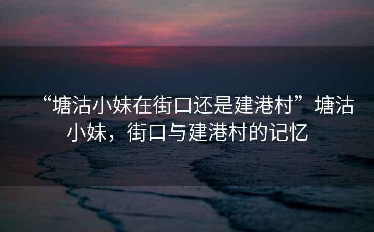 “塘沽小妹在街口還是建港村”塘沽小妹，街口與建港村的記憶