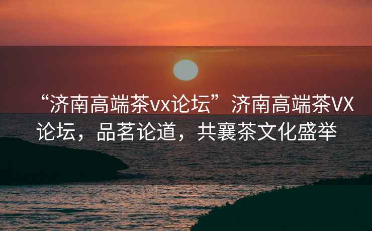 “濟(jì)南高端茶vx論壇”濟(jì)南高端茶VX論壇，品茗論道，共襄茶文化盛舉