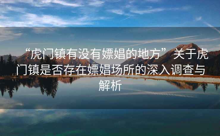 “虎門鎮(zhèn)有沒有嫖娼的地方”關(guān)于虎門鎮(zhèn)是否存在嫖娼場所的深入調(diào)查與解析