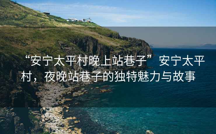 “安寧太平村晚上站巷子”安寧太平村，夜晚站巷子的獨(dú)特魅力與故事