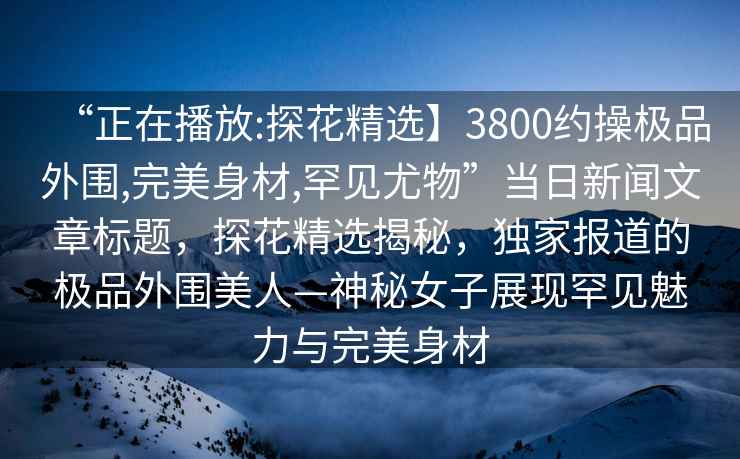 “正在播放:探花精選】3800約操極品外圍,完美身材,罕見尤物”當日新聞文章標題，探花精選揭秘，獨家報道的極品外圍美人—神秘女子展現(xiàn)罕見魅力與完美身材