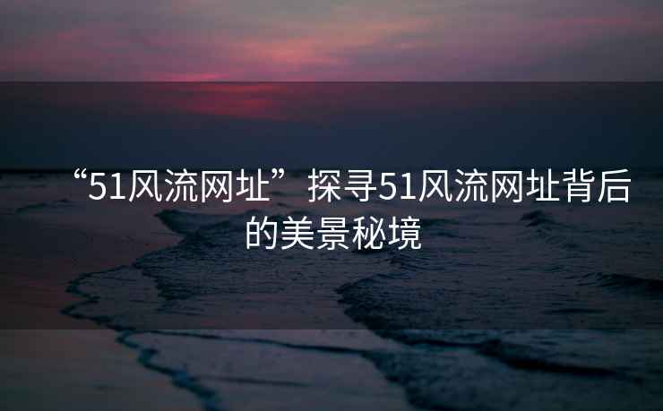 “51風流網(wǎng)址”探尋51風流網(wǎng)址背后的美景秘境