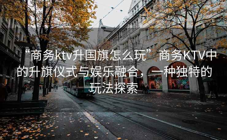 “商務(wù)ktv升國(guó)旗怎么玩”商務(wù)KTV中的升旗儀式與娛樂(lè)融合，一種獨(dú)特的玩法探索