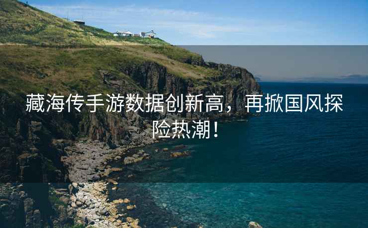 藏海傳手游數(shù)據(jù)創(chuàng)新高，再掀國(guó)風(fēng)探險(xiǎn)熱潮！