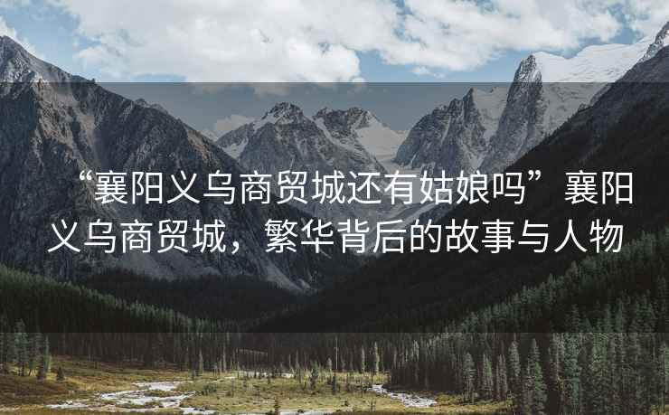 “襄陽義烏商貿城還有姑娘嗎”襄陽義烏商貿城，繁華背后的故事與人物