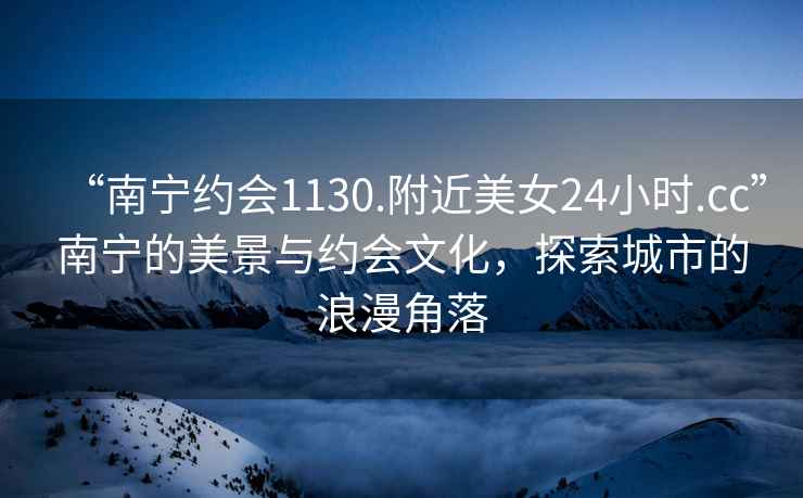 “南寧約會1130.附近美女24小時.cc”南寧的美景與約會文化，探索城市的浪漫角落
