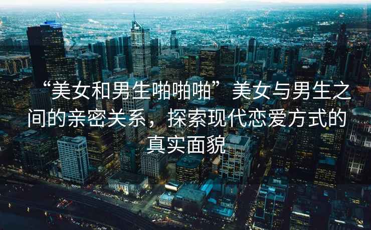 “美女和男生啪啪啪”美女與男生之間的親密關(guān)系，探索現(xiàn)代戀愛方式的真實(shí)面貌