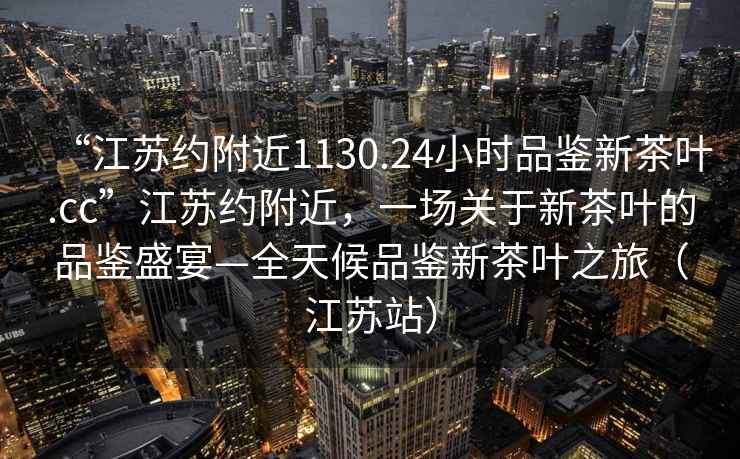 “江蘇約附近1130.24小時品鑒新茶葉.cc”江蘇約附近，一場關(guān)于新茶葉的品鑒盛宴—全天候品鑒新茶葉之旅（江蘇站）