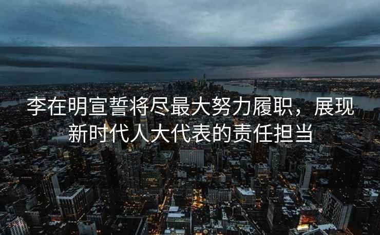 李在明宣誓將盡最大努力履職，展現(xiàn)新時(shí)代人大代表的責(zé)任擔(dān)當(dāng)
