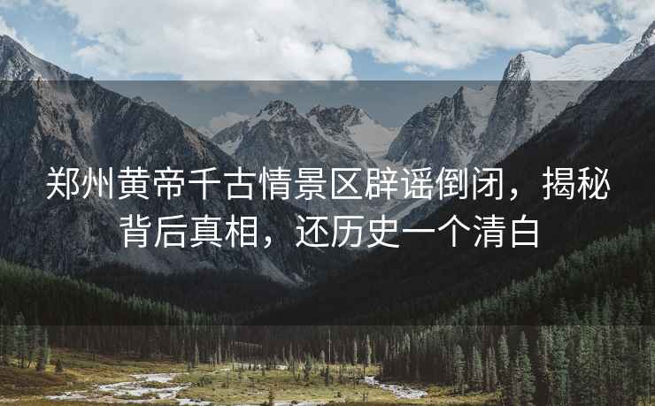 鄭州黃帝千古情景區(qū)辟謠倒閉，揭秘背后真相，還歷史一個(gè)清白