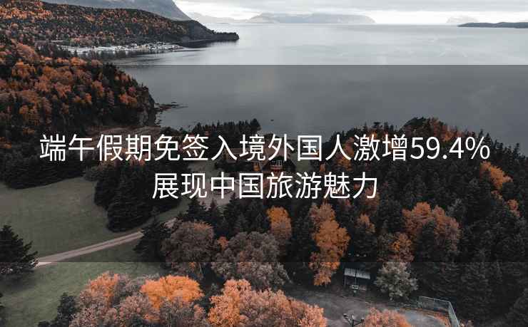 端午假期免簽入境外國人激增59.4%展現(xiàn)中國旅游魅力