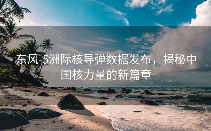 東風(fēng)-5洲際核導(dǎo)彈數(shù)據(jù)發(fā)布，揭秘中國核力量的新篇章
