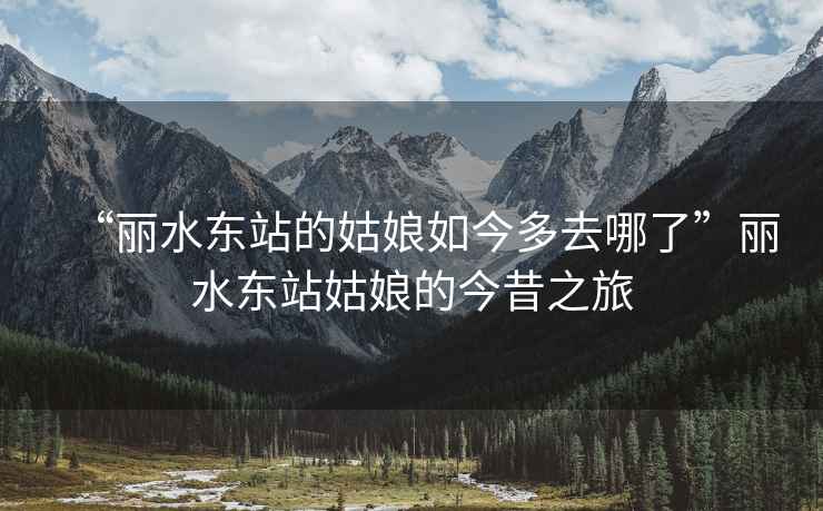 “麗水東站的姑娘如今多去哪了”麗水東站姑娘的今昔之旅
