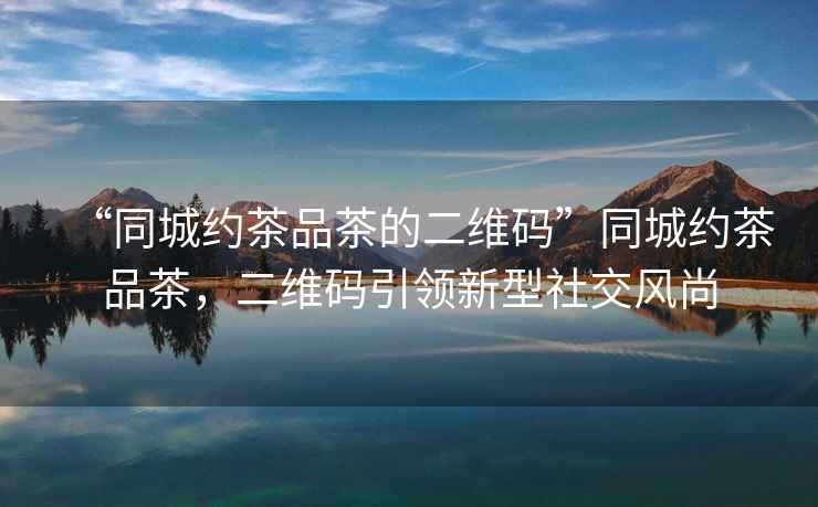 “同城約茶品茶的二維碼”同城約茶品茶，二維碼引領(lǐng)新型社交風(fēng)尚