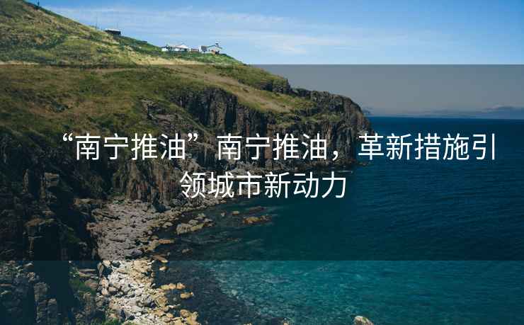 “南寧推油”南寧推油，革新措施引領(lǐng)城市新動(dòng)力