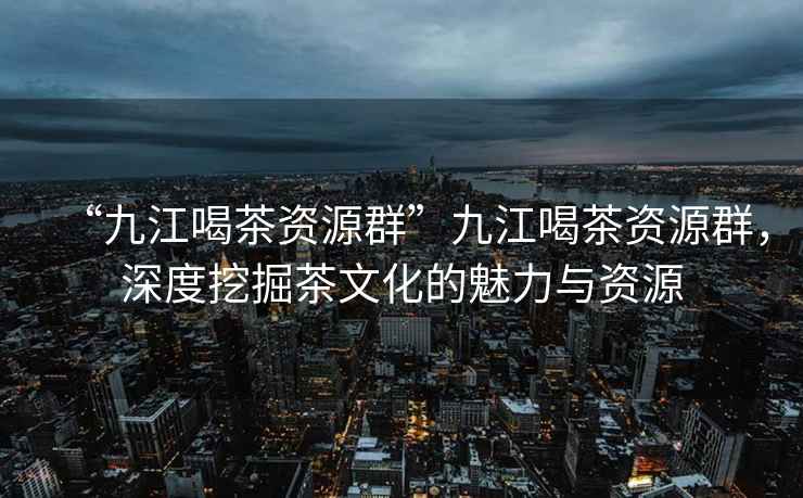 “九江喝茶資源群”九江喝茶資源群，深度挖掘茶文化的魅力與資源