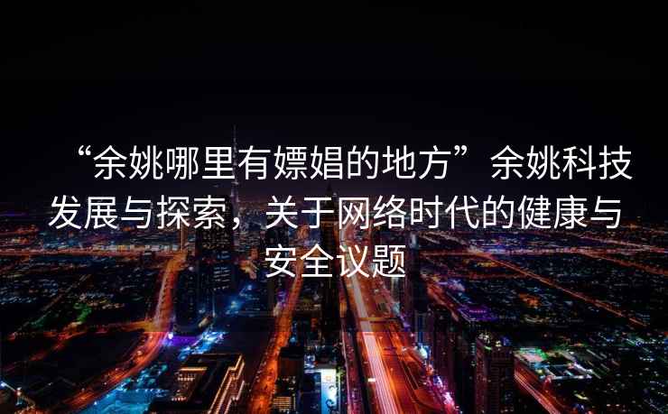“余姚哪里有嫖娼的地方”余姚科技發(fā)展與探索，關(guān)于網(wǎng)絡(luò)時(shí)代的健康與安全議題