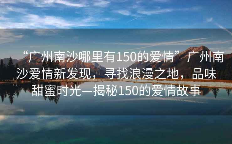 “廣州南沙哪里有150的愛情”廣州南沙愛情新發(fā)現(xiàn)，尋找浪漫之地，品味甜蜜時光—揭秘150的愛情故事