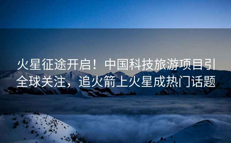 火星征途開啟！中國科技旅游項目引全球關注，追火箭上火星成熱門話題