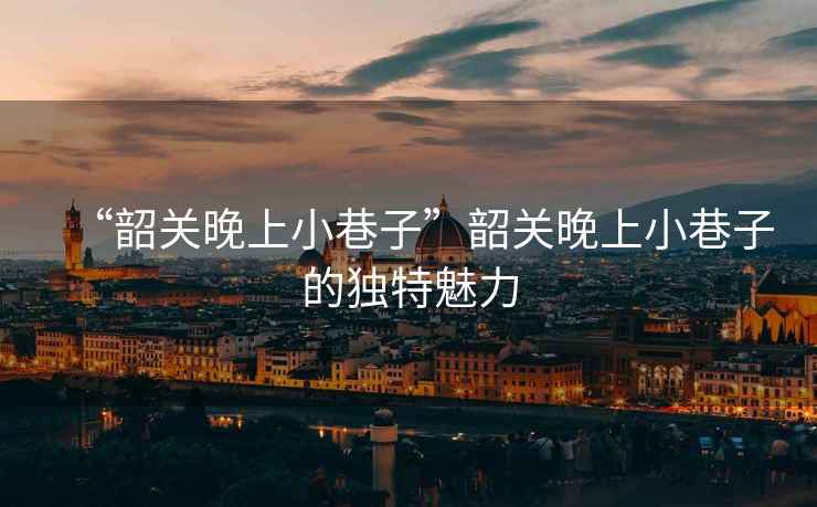 “韶關(guān)晚上小巷子”韶關(guān)晚上小巷子的獨(dú)特魅力