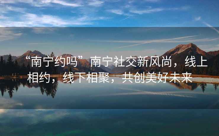 “南寧約嗎”南寧社交新風(fēng)尚，線上相約，線下相聚，共創(chuàng)美好未來