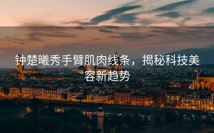鐘楚曦秀手臂肌肉線條，揭秘科技美容新趨勢(shì)