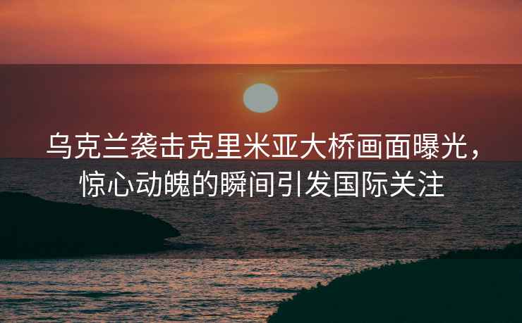 烏克蘭襲擊克里米亞大橋畫面曝光，驚心動魄的瞬間引發(fā)國際關(guān)注