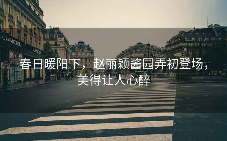 春日暖陽(yáng)下，趙麗穎醬園弄初登場(chǎng)，美得讓人心醉