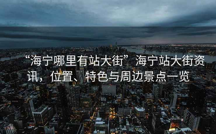 “海寧哪里有站大街”海寧站大街資訊，位置、特色與周邊景點(diǎn)一覽